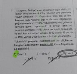 8. (1) Deprem, Türkiye'de en sık görülen doğal afettir. (0)
Bunun temel nedeni aktif fay hatlarının ülke genelinde
yaygın olmasıdır. () Depremlere bağlı can ve mal
kayıpları Doğu Anadolu, Ege ve Marmara bölgelerinde
yoğunlaşmaktadır. (V) 20. yüzyılda meydana gelen ve
kayıtlara geçen depremlerde 80 binden fazla kişi
yaşamını yitirmiştir. (V) Bu depremler içinde en çok can
ve mal kaybına neden olanlar, 1939 yılında Erzincan
ve 1999 yılında Doğu Marmara illerinde yaşanmıştır.
Yukarıdaki parçada numaralandırılan bilgilerden
hangileri coğrafyanın nedensellik ilkesi kapsamın-
da incelenir?
A) Yalnız II
D) ve IV
B) Yalnız V
E) Ive V
C) I ve Il