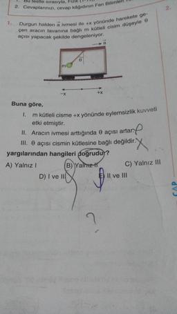 1.
testte sırasıyla, Fizik
2. Cevaplarınızı, cevap kâğıdının Fen Bilimler
Durgun halden a ivmesi ile +x yönünde harekete ge-
çen aracın tavanına bağlı m kütleli cisim düşeyle 9
açısı yapacak şekilde dengeleniyor.
Buna göre,
m
-X
0
D) I ve II
1.
m kütleli cisme +x yönünde eylemsizlik kuvveti
etki etmiştir.
II. Aracın ivmesi arttığında 0 açısı artar.
III. O açısı cismin kütlesine bağlı değildir.
+X
yargılarından hangileri doğrudur?
A) Yalnız I
B) Yalmz H
a
?
f
X
C) Yalnız III
Il ve III
2,
CAP