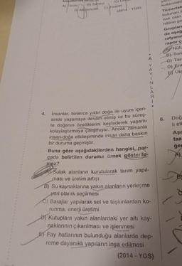 4.
koşu
A) Tarım
D
B) Sanayi
Madencilik
Madend
E) Ticaret
(2014 - YGS)
İnsanlar, binlerce yıldır doğa ile uyum içeri-
sinde yaşamaya devam etmiş ve bu süreç-
te doğanın özelliklerini keşfederek yaşamı
kolaylaştırmaya çalışmıştır. Ancak zamanla
insan-doğa etkileşiminde insan daha baskın
bir duruma geçmiştir.
•A YAYINLARI.
Buna göre aşağıdakilerden hangisi, par-
çada belirtilen duruma örnek gösterile-
mez?
Sulak alanların kurutularak tarım yapıl-
ması ve üretim artışı
B) Su kaynaklarına yakın alanların yerleşme
yeri olarak seçilmesi
C) Barajlar yapılarak sel ve taşkınlardan ko-
runma, enerji üretimi
Kutuplara yakın alanlardaki yer altı kay-
naklarının çıkarılması ve işlenmesi
E Fay hatlarının bulunduğu alanlarda dep-
reme dayanıklı yapıların inşa edilmesi
(2014-YGS)
ya
kullanılabil
Tümertek
bulunan il
nak olan
hâline ge
Gruplar
da aşağ
rafyanın
rapor ça
ANüfu
B) Turi
C) Tar
D) Ene
5) Ula
BES
6.
Doğ
li etb
Aşa
faa
ğer
B
d