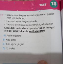 .
4. Yazıda satır başına alınan konuşmaları göster-
mek için kullanılır.
• Heceleri ayırmak için kullanılır.
Sayılara getirilen ekleri ayırmak için kullanılır.
Aşağıdaki noktalama işaretlerinden hangisi
ile ilgili bilgi yukarıda verilmemiştir?
●
TEST
A) Kesme işareti
B) Kısa çizgi
C) Konuşma çizgisi
D) İki nokta
18