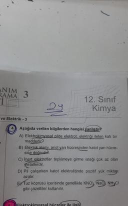 ANIM
RAMA
3
ve Elektrik - 3
29
}
12. Sınıf
Kimya
4. Aşağıda verilen bilgilerden hangisi yanlıştır?
A) Elektrokimyasal pilde elektrot, elektriği ileten katı bir
maddedir
B) Elektrik akımı, anot yarı hücresinden katot yarı hücre-
sine doğrudur.
C) inert elektrotlar tepkimeye girme isteği çok az olan
metallerdir.
D) Pil çalışırken katot elektrolitinde pozitif yük miktarı
azalır.
Elektrokimyasal hücreler ile ilgili.
E) Tuz köprüsü içerisinde genellikle KNO), NaC), NH CI
gibi çözeltiler kullanılır.