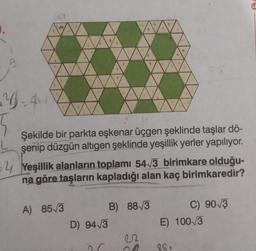 4-4
5
(.
Şekilde bir parkta eşkenar üçgen şeklinde taşlar dö-
şenip düzgün altıgen şeklinde yeşillik yerler yapılıyor.
4 Yeşillik alanların toplamı 54√3 birimkare olduğu-
na göre taşların kapladığı alan kaç birimkaredir?
A) 85√3
D) 94√3
B)
88√3
Sa
C) 90√3
E) 100/3