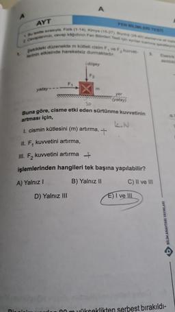 A
1.
AYT
2 Cevaplarinizi, cevap kağıdının Fen Bilimler Test için aynlan kamina sareteyini
1. Bo testte sırasıyla, Fizik (1-14), Kimya (15-27), Biyolo (28-40) santanna at ople
Şekildeki düzenekte m kütleli cisim F, ve F, kuvvet-
lerinin etkisinde hareketsiz durmaktadır.
yatay
Ringisi
A
düşey
F2
D) Yalnız III
FEN BILIMLERI TESTI
m
Buna göre, cisme etki eden sürtünme kuvvetinin
artması için,
yer
(yatay)
L.N
1. cismin kütlesini (m) artırma,
II. F, kuvvetini artırma,
III. F₂ kuvvetini artırma
işlemlerinden hangileri tek başına yapılabilir?
A) Yalnız I
B) Yalnız II
C) II ve III
3.
E) I ve III
asildi
00 m yükseklikten serbest bırakıldı-
B