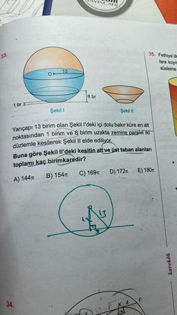 33.
1 br I::
13
34.
Şekil 1
AYINLARI
8 br
Şekil II
Yarıçapı 13 birim olan Şekil l'deki içi dolu bakır küre en alt
noktasından 1 birim ve 8 birim uzakta zemine paralel iki
düzlemle kesilerek Şekil Il elde ediliyor.
Buna göre şekil Il'deki kesitin alt ve üst taban alanları
toplamı kaç birimkaredir?
A) 144T
C) 169T
B) 154T
13
D) 172T
K. 4
P
35. Fethiye'de
lara koym
süsleme
E) 180 T
F
karekök