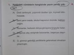 a
1. Aşağıdaki cümlelerin hangisinde yazım yanlışı yok-
tur?
A) Dost canlısıydı, çırpınırdı dostları için, kıymeti bilin-
mesede.
PSeni yarın orada, okulun kapısının önünde, bekliye-
ceğim.
Romanlar, herkesin dünya görüşüne birşeyler katar.
D) Büşünce alış verişinde bulunanlar, başarıya ulaşır-
lar...
E) O, şiirimizi getirdiği yeniliklerle geleneksel olmaktan
çıkarmıştır.
JJ00
4.