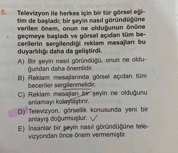 5.
1
Televizyon ile herkes için bir tür görsel eği-
tim de başladı; bir şeyin nasıl göründüğüne
verilen önem, onun ne olduğunun önüne
geçmeye başladı ve görsel açıdan tüm be-
cerilerin sergilendiği reklam mesajları bu
duyarlılığı daha da geliştirdi.
A) Bir