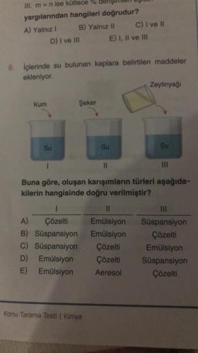 III. m = n ise kütlece %
yargılarından hangileri doğrudur?
A) Yalnız I
B) Yalnız II
D) I ve Ill
Kum
8. İçlerinde su bulunan kaplara belirtilen maddeler
ekleniyor.
Su
Şeker
1
A) Çözelti
B) Süspansiyon
C) Süspansiyon
D)
Emülsiyon
E) Emülsiyon
Konu Tarama Tes