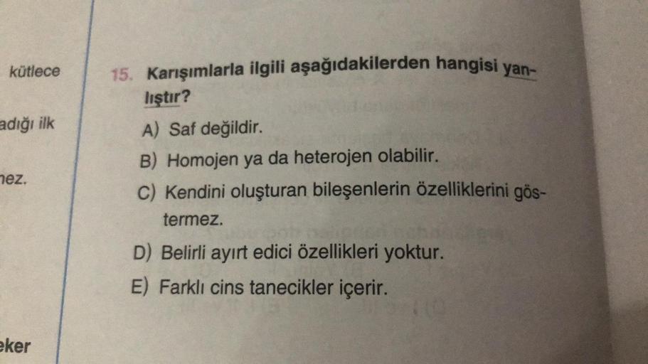 kütlece
adığı ilk
nez.
eker
15. Karışımlarla ilgili aşağıdakilerden hangisi yan-
lıştır?
A) Saf değildir.
B) Homojen ya da heterojen olabilir.
C) Kendini oluşturan bileşenlerin özelliklerini gös-
termez.
D) Belirli ayırt edici özellikleri yoktur.
E) Farklı