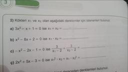 3
2) Kökleri x₁ ve x2 olan aşağıdaki denklemler için istenenleri bulunuz.
a) 3x² = x + 1 = 0 ise x₁ + x2 =
b) x² - 8x + 2 = 0 ise x₁ * x2 =
c)-x² - 2x - 1 = 0 ise
3
X1-2
+
3
X2-2
=
ç) 2x² + 5x - 3= 0 ise x₁²x2 + x₁ • X₂²=
den denklemleri bulunuz.
