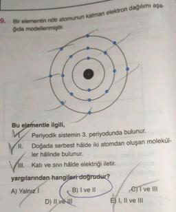 9. Bir elementin nötr atomunun katman elektron dağılımı aşa-
ğıda modellenmiştir.
Bu elementle ilgili,
M
Periyodik sistemin 3. periyodunda bulunur.
11. Doğada serbest hâlde iki atomdan oluşan molekül-
ler hâlinde bulunur.
VI.
III. Katı ve Sivi hâlde elektriği iletir.
yargılarından hangileri doğrudur?
A) Yalnız I
B) I ve II
D) II ve I
C)T ve III
E) I, II ve III