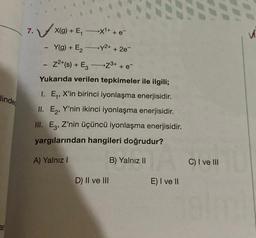 linde
ar
X¹+ + e
7. X(g) + E₁
Y(g) + E₂
→y²+ + 2e
Z²+(s) + E3
Z³+ + e
Yukarıda verilen tepkimeler ile ilgili;
1. E₁, X'in birinci iyonlaşma enerjisidir.
II. E₂, Y'nin ikinci iyonlaşma enerjisidir.
III. E3, Z'nin üçüncü iyonlaşma enerjisidir.
yargılarından hangileri doğrudur?
B) Yalnız II
1
-
A) Yalnız I
-
-
D) II ve III
E) I ve II
C) I ve III
V