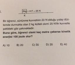 5.
2kg
K
Bir öğrenci, sürtünme kuvvetinin 20 N olduğu yatay düz-
lemde durmakta olan 2 kg kütleli cismi 25 N'lik kuvvetle
şekildeki gibi çekmektedir.
A) 10
F = 25 N
Buna göre, öğrenci cismi kaç metre çekerse kinetik
enerjisi 100 joule olur?
B) 20
C) 30
D) 35
E) 40