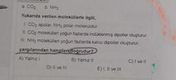 a. CO₂
b. NH3
Yukanda verilen moleküllerle ilgili,
I. CO₂ apolar, NH3 polar moleküldür.
II. CO₂ molekülleri yoğun fazlarda indüklenmiş dipoller oluşturur.
III. NH3 molekülleri yoğun fazlarda kalıcı dipoller oluşturur.
yargılarından hangileri doğrudur?
A) Yalnız I
B) Yalnız II
D) II ve III
E) I, II ve III
C) I ve II