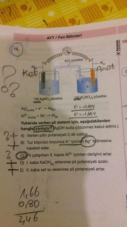 17||
16.
?
tot rott
Ag
kot
AYT/Fen Bilimleri
mmmmm
1M AgNO, çözeltisi
1,66
6,80
346
Ag (suda) + e- →
A13+ + 3e¯ → Al(k)
Ag(k)
mmmmm
KCI çözeltisi
||
1M AI (SO) çözeltisi
E° = +0,80V
E° = -1,66 V
(suda)
Yukarıda verilen pil sistemi için, aşağıdakilerden
hangisi yanlıştır? AgOH suda çözünmez kabul ediniz.)
potansiyeli 2,46 volttur.
A) Verilen pilin po
B) Tuz köprüsü boyunca K+ iyonları Ag+ bölmesine
hareket eder.
D
Al(K)
Anot
Pil çalışırken II. kapta Al3+ iyonları derişimi artar.
D) I. kaba NaOH() eklenirse pil potansiyeli azalır.
E) II. kaba saf su eklenirse pil potansiyeli artar.
Armada
YAYINLARI
18