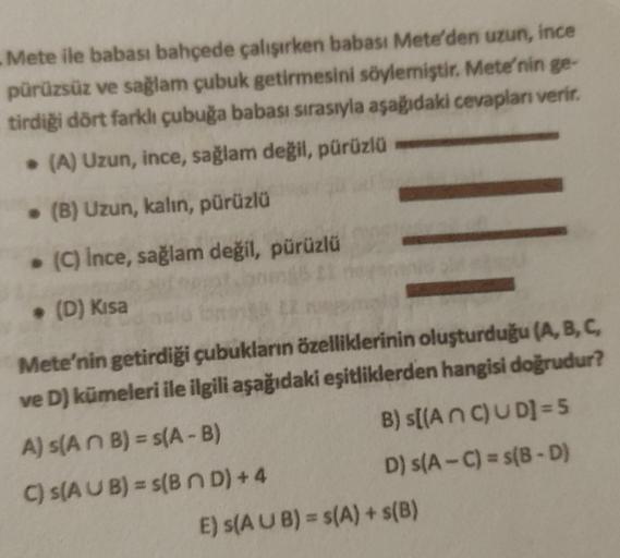 . Mete ile babası bahçede çalışırken babası Mete'den uzun, ince
pürüzsüz ve sağlam çubuk getirmesini söylemiştir. Mete'nin ge-
tirdiği dört farklı çubuğa babası sırasıyla aşağıdaki cevapları verir.
. (A) Uzun, ince, sağlam değil, pürüzlü
. (B) Uzun, kalın,