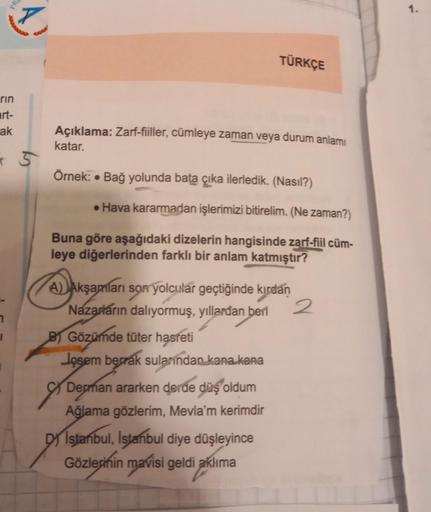 rin
art-
ak
7
PRO
l
Açıklama: Zarf-fiiller, cümleye zaman veya durum anlamı
katar.
Örnek: Bağ yolunda bata çıka ilerledik. (Nasıl?)
●
TÜRKÇE
• Hava kararmadan işlerimizi bitirelim. (Ne zaman?)
Buna göre aşağıdaki dizelerin hangisinde zarf-fiil cüm-
leye di