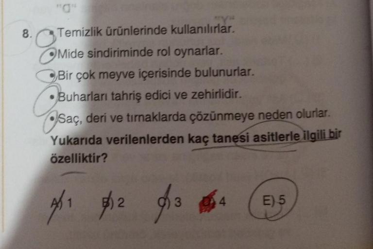 8.
"Y"
Temizlik ürünlerinde kullanılırlar.
Mide sindiriminde rol oynarlar.
Bir çok meyve içerisinde bulunurlar.
Buharları tahriş edici ve zehirlidir.
Saç, deri ve tırnaklarda çözünmeye neden olurlar.
Yukarıda verilenlerden kaç tanesi asitlerle ilgili bir
ö