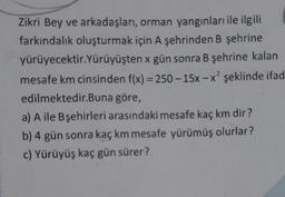Zikri Bey ve arkadaşları, orman yangınları ile ilgili
farkındalık oluşturmak için A şehrinden B şehrine
yürüyecektir.Yürüyüşten x gün sonra B şehrine kalan
mesafe km cinsinden f(x) = 250-15x-x² şeklinde ifad
edilmektedir.Buna göre,
a) A ile Bşehirleri arasındaki mesafe kaç km dir?
b) 4 gün sonra kaç km mesafe yürümüş olurlar?
c) Yürüyüş kaç gün sürer?