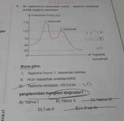 gisi
tokul
Bir tepkimenin potansiyel enerji tepkime koordinati
grafiği aşağıda verilmiştir.
A Potansiyel Enerji (kJ)
170
110
70
40
20
0
1. basamak
2. basamak
Buna göre,
1. Tepkime hızını 1. basamak belirler.
II. Hızlı basamak endotermiktir.
H. Tepkime entalpisi -50 kJ'dir. -60
yargılarından hangileri doğrudur?
A) Yalnız I
B) Yalnız II
D) I ve II
265800
60
Tepkime
koordinati
C) Yalnız t
E) I, II ve I