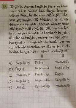 10. (1) Çin'in Wuhan kentinde başlayan koro-
navirüs kısa sürede İran, İtalya, İspanya,
Güney Kore, İngiltere ve ABD gibi ülke-
lere yayılmıştır. (11) Virüsün kısa sürede
dünyaya yayılması üzerinde ülkeler arası
etkileşimin rolü büyüktür. (III) Virüsün hız-
la dünyaya yayılması ve beraberinde gelen
ölümler nedeniyle pandemi ilan edilmiştir.
Paragrafta numaralandırılarak verilen
cümlelerde yararlanılan ilkeler seçenek-
lerden hangisinde sırasıyla verilmiştir?
1
||
A) Karşılıklı ilgi Dağılış
B) Dağılış
C) Nedensellik
D) Karşılıklı ilgi
E) Dağılış
Nedensellik
Karşılıklı ilgi
Nedensellik
Karşılıklı ilgi
Nedensellik
Karşılıklı ilgi
Dağılış
Karşılıklı ilgi
Nedensellik