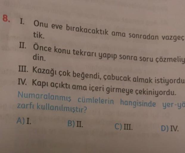 8. I. Onu eve bırakacaktık ama sonradan vazgeç
tik.
II. Önce konu tekrarı yapıp sonra soru çözmeliy
din.
III. Kazağı çok beğendi, çabucak almak istiyordu
IV. Kapı açıktı ama içeri girmeye çekiniyordu.
Numaralanmış cümlelerin hangisinde yer-yö
zarfı kullanı