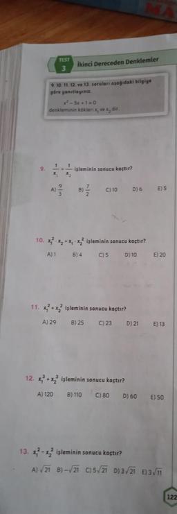 1
X₂
TEST
3
9. 10. 11. 12. ve 13. soruları aşağıdaki bilgiye
göre yanıtlayınız.
x-5x+1=0
denkleminin kökleri x, ve x, dir
A)
//
A) 29
İkinci Dereceden Denklemler
1
işleminin sonucu kaçtır?
17/12
B)-
C) 10
11. x²+x2² işleminin sonucu kaçtır?
B) 25 C) 23
10. x²-x₂ + x₁-x2² işleminin sonucu kaçtır?
A) 1
B) 4
C) 5
D) 10
D) 6
12. x³+x2³ işleminin sonucu kaçtır?
A) 120
B) 110 C) 80
MA
D) 21
D) 60
E) 5
E) 20
E) 13
E) 50
13. x²-x2² işleminin sonucu kaçtır?
A) √21 B)-√21 C)5√21 D) 3√21 E) 3√/11
122