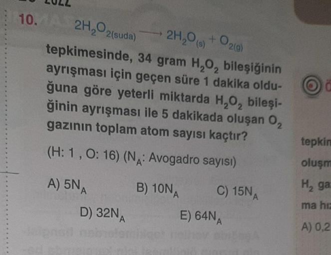 10. A 2H₂O2(suda)
2H₂O(g) + O2(g)
tepkimesinde,
34 gram H₂O₂ bileşiğinin
ayrışması için geçen süre 1 dakika oldu-
ğuna göre yeterli miktarda H₂O,₂ bileşi-
ğinin ayrışması ile 5 dakikada oluşan 0₂
gazının toplam atom sayısı kaçtır?
(H: 1, O: 16) (N: Avogadr