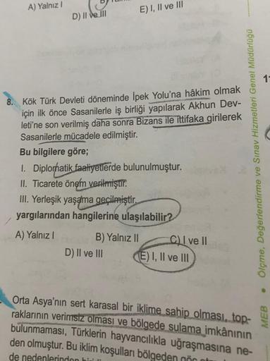 A) Yalnız I
D) II ve III
8. Kök Türk Devleti döneminde İpek Yolu'na hâkim olmak
için ilk önce Sasanilerle iş birliği yapılarak Akhun Dev-
leti'ne son verilmiş daha sonra Bizans ile ittifaka girilerek
Sasanilerle mücadele edilmiştir.
Bu bilgilere göre;
1. D