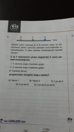 6.
eis
Yayınları
Z
mm Yatay
Elektrik yüklü noktasal X2 cisimleri yatay ve sür-
tünmesiz zemin üzerinde şekildeki konumlarında tu-
tulmaktayken, X cismi serbest bırakıldığında hareket
etmiyor.
X ve Y cisimlerinin yerleri değiştirilip X cismi ser-
best bırakıldığında,
I. Y cismine doğru harekete geçer.
II. Z cismine doğru harekete geçer.
III. Hareket etmez.
yargılarından hangileri doğru olabilir?
A) Yalnız I
D) Il ya da III
FEN LİSELERİ İÇİN
- 5q
B) Yalnız II
C) I ya da II
E) I ya da Il ya da III
+15q
8.
eis
Yayınlan