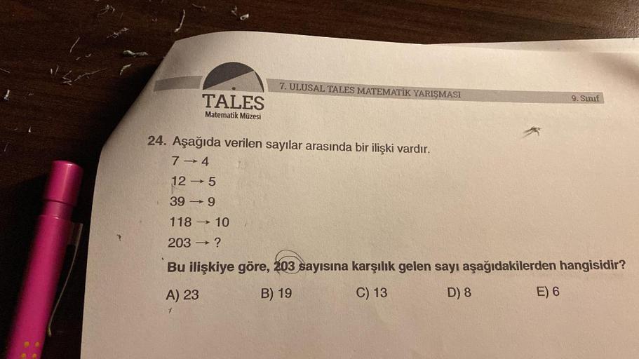 TALES
Matematik Müzesi
7. ULUSAL TALES MATEMATİK YARIŞMASI
9. Sınıf
24. Aşağıda verilen sayılar arasında bir ilişki vardır.
7-4
12-5
39-9
118-10
203 - ?
Bu ilişkiye göre, 203 sayısına karşılık gelen sayı aşağıdakilerden hangisidir?
A) 23
B) 19
C) 13
D) 8
E