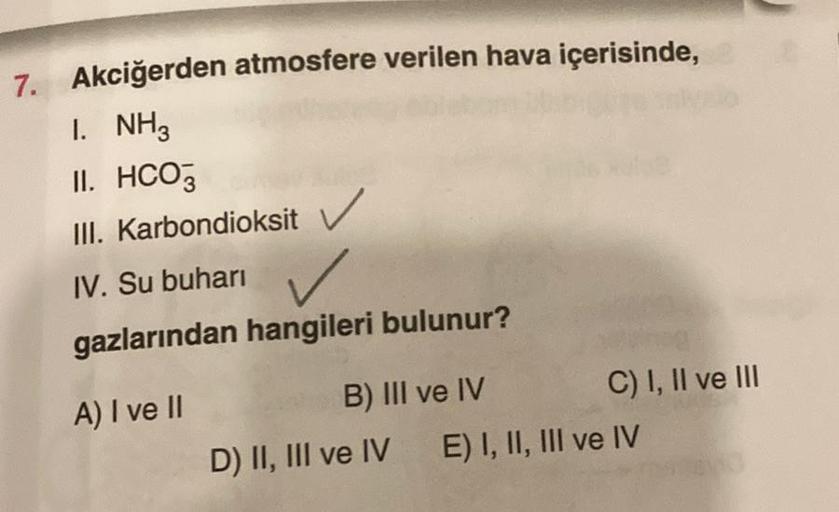 7. Akciğerden atmosfere verilen hava içerisinde,
I. NH3
II. HCO3
III. Karbondioksit
IV. Su buharı
gazlarından hangileri bulunur?
A) I ve II
B) III ve IV
D) II, III ve IV
C) I, II ve III
E) I, II, III ve IV