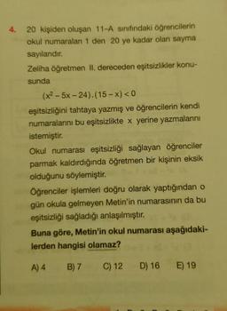 4.
20 kişiden oluşan 11-A sınıfındaki öğrencilerin
okul numaraları 1 den 20 ye kadar olan sayma
sayılarıdır.
Zeliha öğretmen II. dereceden eşitsizlikler konu-
sunda
(x2 – 5x − 24).(15−x)<0
eşitsizliğini tahtaya yazmış ve öğrencilerin kendi
numaralarını bu eşitsizlikte x yerine yazmalarını
istemiştir.
Okul numarası eşitsizliği sağlayan öğrenciler
parmak kaldırdığında öğretmen bir kişinin eksik
olduğunu söylemiştir.
Öğrenciler işlemleri doğru olarak yaptığından o
gün okula gelmeyen Metin'in numarasının da bu
eşitsizliği sağladığı anlaşılmıştır.
Buna göre, Metin'in okul numarası aşağıdaki-
lerden hangisi olamaz?
A) 4
B) 7 C) 12 D) 16 E) 19