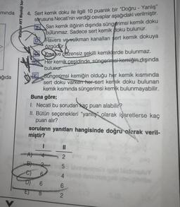 minda
ağıda
Kafadar AYT Biyoloji Sor
avil
4. Sert kemik doku ile ilgili 10 puanlık bir "Doğru - Yanlış"
sorusuna Necati'nin verdiği cevaplar aşağıdaki verilmiştir.
Sarı kemik iliğinin dışında süngerimsi kemik doku
bulunmaz. Sadece sert kemik doku bulunur.
Havers ve volkman kanalları sert kemik dokuya
özgüdür.
Süngerimsi kemiğin olduğu her kemik kısmında
sert doku varken her sert kemik doku bulunan
kemik kısmında süngerimsi kemik bulunmayabilir.
Buna göre;
-C)
Kısa ve düzensiz şekilli kemiklerde bulunmaz.
Her kemik çeşidinde, süngerimsi kemiğin dışında
bulunur.
1. Necati bu sorudan kaç puan alabilir?
II. Bütün seçenekleri “yanlış" olarak işaretlerse kaç
puan alır?
soruların yanıtları hangisinde doğru olarak veril-
miştir?
6
8
2 g
25 5
obninsinimus iplid biebrau
4 pop dansmon
4
6
2
$ 18