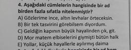 4. Aşağıdaki cümlelerin hangisinde bir ad
birden fazla sıfatla nitelenmiştir?
A) Gözlerime ince, altın levhalar örteceksin.
B) Bir tek tasvirini görebilsem diyordum.
C) Geldiğin kapının büyük hayalinden çık, git.
D) Mor matem elbiselerini giymişti bütün halk
E) Yollar, küçük hayallerle aşılırmış daima
do hir ad hom