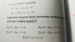 5.
C
x₁ ve x₂
kökleri arasında
X₁ + X₂2X₁ X₂ = 5
2x₁ + 2x₂ + X₁ X₂ = 5
bağıntıları bulunan ikinci dereceden denklem aşağı
kilerden hangisi olabilir?
A) x³ + 3x - 1 = 0
C) x²-3x - 1 = 0
B) x² + 3x + 1 = 0
D) x²-3x + 1 = 0
E) x²+x+3=0
8.