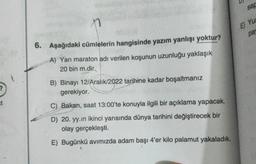 n
6. Aşağıdaki cümlelerin hangisinde yazım yanlışı yoktur?
A) Yarı maraton adı verilen koşunun uzunluğu yaklaşık
20 bin m.dir.,
B) Binayı 12/Aralık/2022 tarihine kadar boşaltmanız
gerekiyor.
C) Bakan, saat 13:00'te konuyla ilgili bir açıklama yapacak.
D) 20. yy.in ikinci yarısında dünya tarihini değiştirecek bir
olay gerçekleşti.
E) Bugünkü avımızda adam başı 4'er kilo palamut yakaladık.
sap
E) Yu
pa