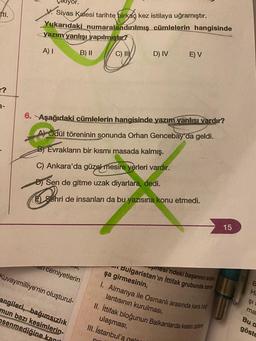 tti.
r?
3-
V. Sivas Kalesi tarihte birkaç kez istilaya uğramıştır.
Yukarıdaki numaralandırılmış cümlelerin hangisinde
yazım yanlışı yapılmıştır?
A) I
B) II
an cemiyetlerin
Kuvayımilliye'nin oluşturul-
angileri, bağımsızlık
mun bazı kesimlerin-
senmediğine kani
6. Aşağıdaki cümlelerin hangisinde yazım yanlısı vardır?
A) Ödül töreninin sonunda Orhan Gencebay'da geldi.
B Evrakların bir kısmı masada kalmış.
C) Ankara'da güzel mesire yerleri vardır.
D) Sen de gitme uzak diyarlara, dedi.
Behr
Sehri de insanları da bu yazısına konu etmedi.
ol,
C) II
D) IV
E) V
11
Bulgaristan'ın İttifak grubunda sava
pnesi'ndeki başarının ardin
şa girmesinin,
1. Almanya ile Osmanlı arasında kara bağ
lantısının kurulması,
II. İttifak bloğunun Balkanlarda kesin zafere
ulaşması,
III. İstanbul'a gel
15
FIS
B
H
ŞI
ma
Bu d
göste