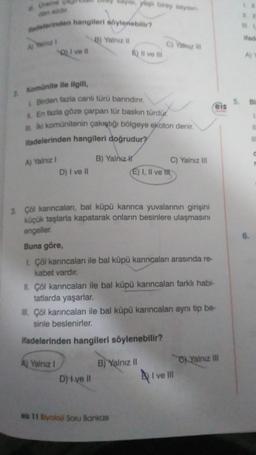 #theme
dedelerinden hangileri söylenebilir?
2 Komünite ile ilgili,
Q) I ve il
A) Yalnız I
D) I ve II
B) Yalnız il
I Birden fazla canlı türü banndınır.
En fazla göze çarpan tür baskın türdür.
İki komünitenin çakıştığı bölgeye ekoton denir.
ifadelerinden hangileri doğrudur?
A) Yalnız I
yaş birey sayin
6) Il ve Ili
B) Yalnız H
D) i ve il
C) Yalnız III
3. Çöl karıncaları, bal küpü karınca yuvalarının girişini
küçük taşlarla kapatarak onların besinlere ulaşmasını
engeller.
Buna göre,
L. Çöl karıncalan ile bal küpü karıncaları arasında re-
kabet vardır.
II. Çöl karıncalanı ile bal küpü karıncaları farklı habi-
tatlarda yaşarlar.
eis 11 Biyoloji Soru Bankası
C) Yalnız III
E) I, II ve Ill
B) Yalnız il
III. Çöl kanıncaları ile bal küpü karıncalan aynı tip be-
sinle beslenirler.
ifadelerinden hangileri söylenebilir?
eis
I ve II
Yalnız III
Aj
t
C