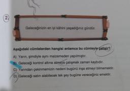 (2)
Geleceğinizin en iyi kâhini yaşadığınız gündür.
Aşağıdaki cümlelerden hangisi anlamca bu cümleyle çelişir?
A) Yarın, şimdiyle aynı malzemeden yapılmıştır.
B) Geleceği kontrol altına almaya çalışmak zaman kaybıdır.
C) Yarından çekinmemizin nedeni bugünü inşa etmeyi bilmemektir.
D) Geleceği satın alabilecek tek şey bugüne vereceğiniz emektir.