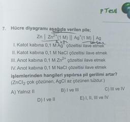 7. Hücre diyagramı aşağıda verilen pile;
P Testl
Zn | Zn²+ (1 M) || Ag (1 M) | Ag
Ang
Taler
I. Katot kabina 0,1 M Ag* çözeltisi ilave etmek
II. Katot kabina 0,1 M NaCl çözeltisi ilave etmek
III. Anot kabina 0,1 M Zn²+ çözeltisi ilave etmek
IV. Anot kabina 0,1 M NaCl çözeltisi ilave etmek
işlemlerinden hangileri yapılırsa pil gerilimi artar?
(ZnCl2 çok çözünen, AgCl az çözünen tuzdur.)
A) Yalnız II
B) I ve III
D) I ve II
C) III ve IV
E) I, II, III ve IV