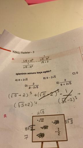 9.
Köklü ifadeler-3
8.
(√5 + 2)5
1
(√5-2)3
işleminin sonucu kaça eşittir?
A) 9 + 2√5
D)
1
(√5-2)3
√5 +2
5√2
7
B) 9-2√5
2
9-2√5
(√5 + 2)² + (√5-27³-
(√5+2) 4
E)
213
√12
2
9 + 2√5
C) 0
x
-2) 3
LOUB
•75 513
4/1/201