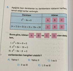 5.
Aşağıda bazı denklemler bu denklemlerin köklerini harflerin
temsil ettiği kartlar verilmiştir.
Denklem
x³ - 4x = 0
(x + 1) (x + 2) (x + 3) = 15x + 30
1. x² + 6x + 8 = 0
II. x² + 6x - 16-0
III. x² - 6x - 8 = 0
verilenlerden hangileri olabilir?
A) Yalnız I
B) Yalnız II
A
D) II ve III
C
0=1
Kökler
B
mobinot
X6X
Buna göre, kökleri A + B ve C + D olan denk-
lem,
lebig
E) I, II ve III
B
C) I ve II
C
D