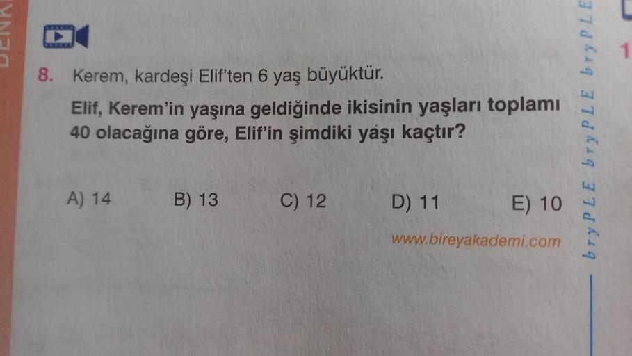 8. Kerem, kardeşi Elif'ten 6 yaş büyüktür.
Elif, Kerem'in yaşına geldiğinde ikisinin yaşları toplamı
40 olacağına göre, Elif'in şimdiki yaşı kaçtır?
A) 14
B) 13
C) 12
D) 11
E) 10
www.bireyakademi.com
bry PLE bry PLE bry PLE