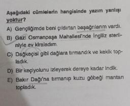 Aşağıdaki cümlelerin hangisinde yazım yanlışı
yoktur?
A) Gençliğimde beni çıldırtan başağrılarım vardı.
B) Gazi Osmanpaşa Mahallesi'nde İngiliz sterii-
niyle ev kiraladım.
C) Dağkeçisi gibi dağlara tırmandık ve kekik top-
ladık.
D) Bir keçiyolunu izleyerek dereye kadar indik.
E) Bakır Dağı'na tırmanıp kuzu göbeği mantan
topladık.