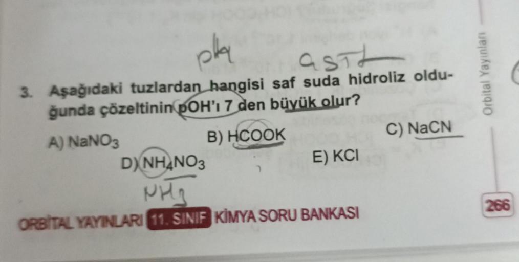 pla
asit
3. Aşağıdaki tuzlardan hangisi saf suda hidroliz oldu-
ğunda çözeltinin pOH'I 7 den büyük olur?
A) NaNO3
B) HCOOK
E) KCI
D)NH₂NO3
PH₂
ORBITAL YAYINLARI 11. SINIF KİMYA SORU BANKASI
C) NaCN
Orbital Yayınları
266