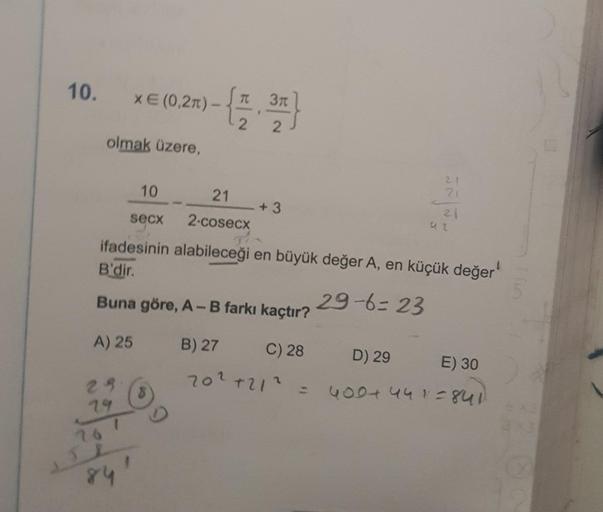 10.
olmak üzere,
xE(0,27).
29
79
76
841
10
21
secx
2-cosecx
ifadesinin alabileceği en büyük değer A, en küçük değer'
B'dir.
29-6=23
Buna göre, A - B farkı kaçtır?
A) 25
8
TC
9
2
+3
21
B) 27
C) 28
20² +21² =
21
D) 29
E) 30
400+ 441=841