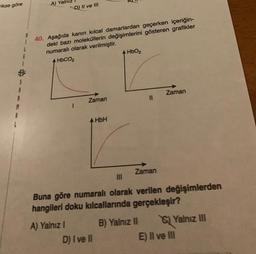 rikse göre
A
M
A
A) Yalnız
D) II ve III
40. Aşağıda kanın kılcal damarlardan geçerken içeriğin-
deki bazı moleküllerin değişimlerini gösteren grafikler
numaralı olarak verilmiştir.
A HbCO2
A) Yalnız I
1
Zaman
HbH
D) I ve II
4 HbO₂
Zaman
|||
Buna göre numaralı olarak verilen değişimlerden
hangileri doku kılcallarında gerçekleşir?
Zaman
B) Yalnız II
Yalnız III
E) II ve III