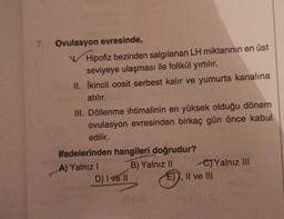 7. Ovulasyon evresinde,
Hipofiz bezinden salgılanan LH miktarının en üst
seviyeye ulaşması ile folikül yırtılır.
II. İkincil oosit serbest kalır ve yumurta kanalına
atılır.
III. Döllenme ihtimalinin en yüksek olduğu dönem
ovulasyon evresinden birkaç gün önce kabul
edilir.
ifadelerinden hangileri doğrudur?
B) Yalnız II
A) Yalnız I
D) I ve II
C)Yalnız III
E), II ve III