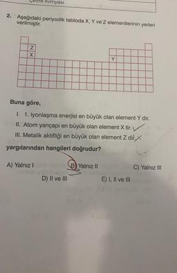 2. Aşağıdaki periyodik tabloda X, Y ve Z elementlerinin yerleri
verilmiştir.
NX
re Kimyası
A) Yalnız I
Buna göre,
I. 1. iyonlaşma enerjisi en büyük olan element Y dir.
II. Atom yarıçapı en büyük olan element X tir.
III. Metalik aktifliği en büyük olan element Z dir.X
yargılarından hangileri doğrudur?
no B) Yalnız II
Y
D) II ve III
E) I, II ve III
C) Yalnız III