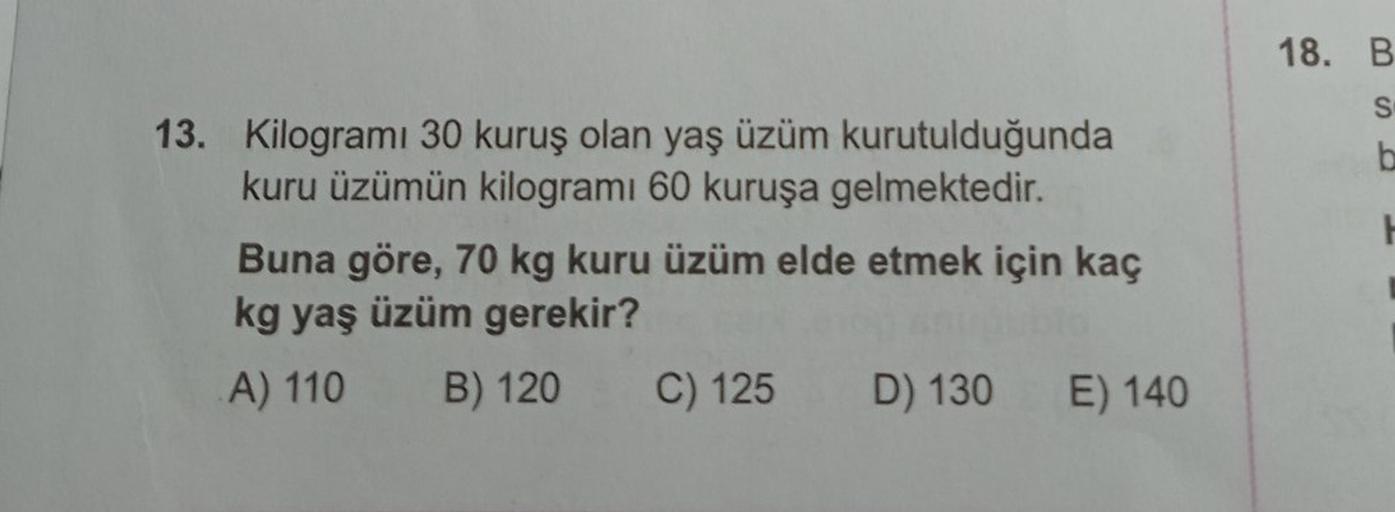 13. Kilogramı 30 kuruş olan yaş üzüm kurutulduğunda
kuru üzümün kilogramı 60 kuruşa gelmektedir.
Buna göre, 70 kg kuru üzüm elde etmek için kaç
kg yaş üzüm gerekir?
A) 110 B) 120
C) 125 D) 130 E) 140
18. B
S
b
H